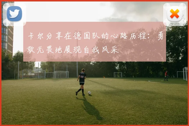 卡尔分享在德国队的心路历程：勇敢无畏地展现自我风采