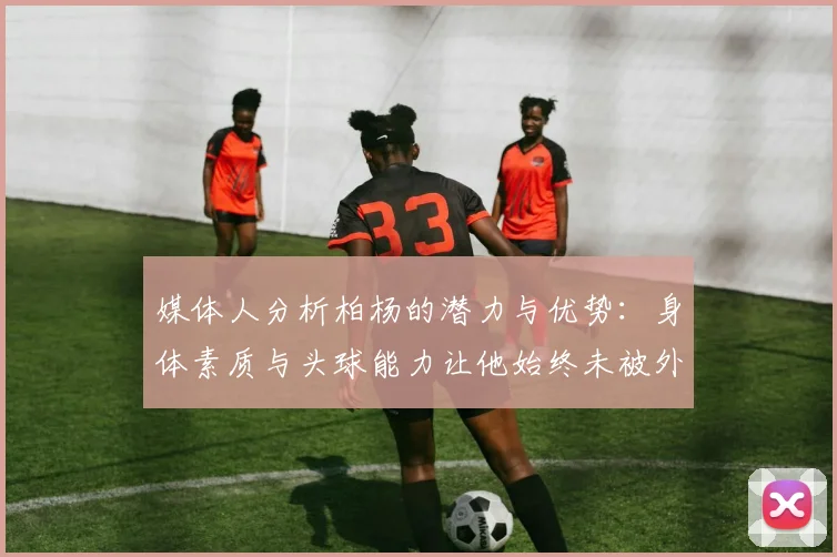 媒体人分析柏杨的潜力与优势：身体素质与头球能力让他始终未被外教放弃