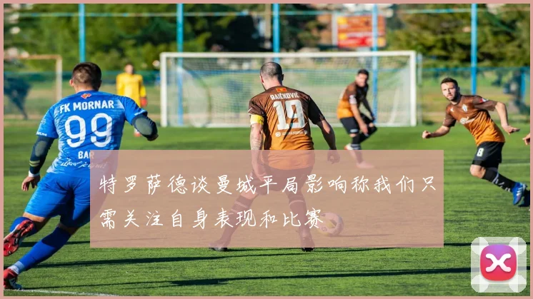 特罗萨德谈曼城平局影响称我们只需关注自身表现和比赛