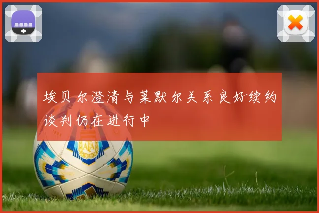 埃贝尔澄清与莱默尔关系良好续约谈判仍在进行中