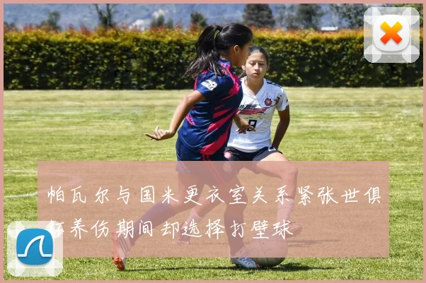 帕瓦尔与国米更衣室关系紧张世俱杯养伤期间却选择打壁球