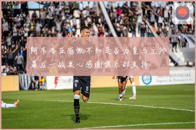 阿韦洛亚感慨不知是否为皇马主帅最后一战衷心感谢俱乐部支持