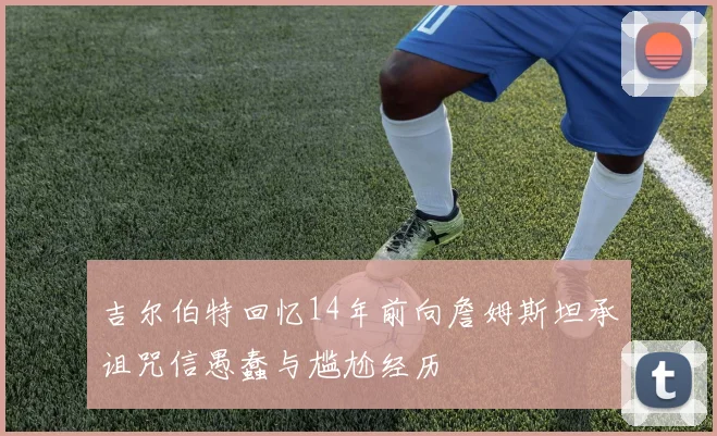 吉尔伯特回忆14年前向詹姆斯坦承诅咒信愚蠢与尴尬经历