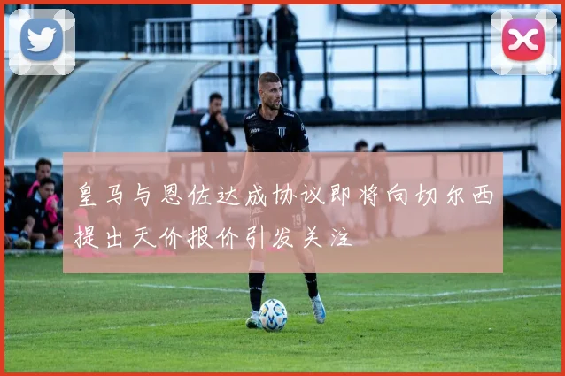 皇马与恩佐达成协议即将向切尔西提出天价报价引发关注