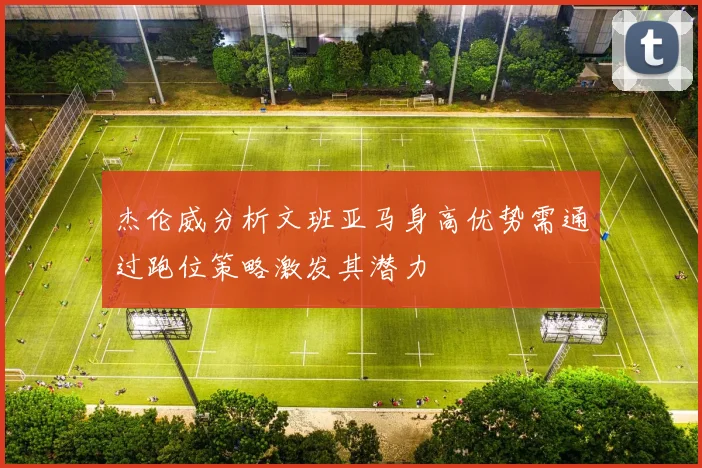 杰伦威分析文班亚马身高优势需通过跑位策略激发其潜力