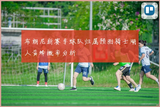 布朗尼新赛季球队归属预测骑士湖人黄蜂概率分析