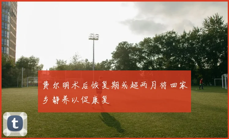 费尔明术后恢复期或超两月将回家乡静养以促康复