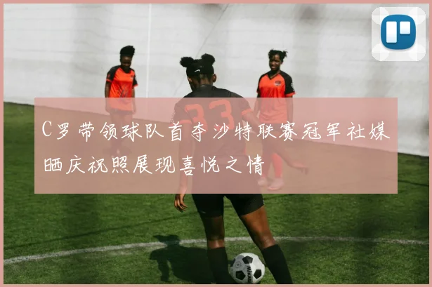 C罗带领球队首夺沙特联赛冠军社媒晒庆祝照展现喜悦之情