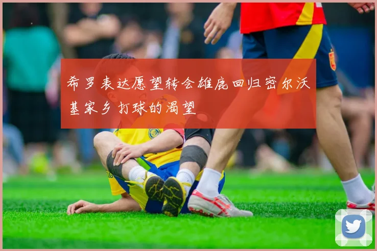 希罗表达愿望转会雄鹿回归密尔沃基家乡打球的渴望