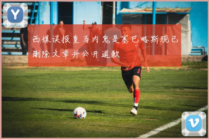 西媒误报皇马内鬼是塞巴略斯现已删除文章并公开道歉
