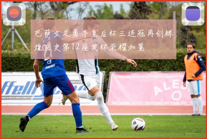 巴萨女足勇夺皇后杯三连冠再创辉煌历史第12座奖杯荣耀加冕