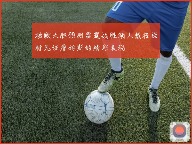 杨毅大胆预测雷霆战胜湖人戴格诺特见证詹姆斯的精彩表现